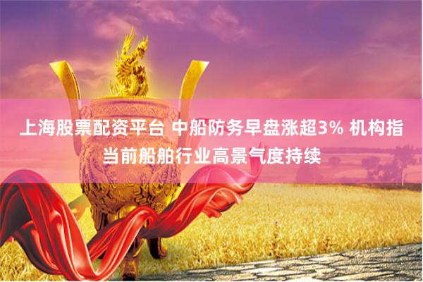 上海股票配资平台 中船防务早盘涨超3% 机构指当前船舶行业高景气度持续