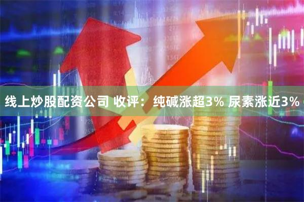 线上炒股配资公司 收评：纯碱涨超3% 尿素涨近3%