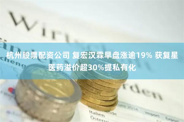 杭州股票配资公司 复宏汉霖早盘涨逾19% 获复星医药溢价超30%提私有化