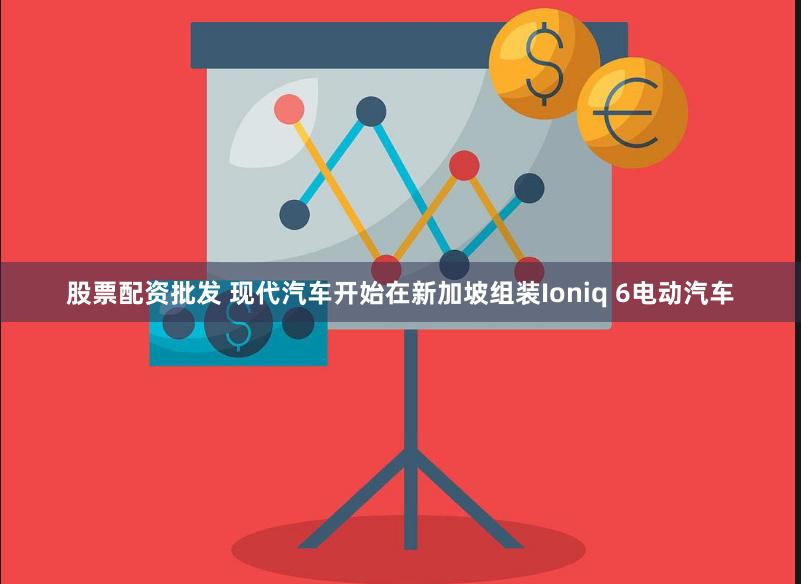 股票配资批发 现代汽车开始在新加坡组装Ioniq 6电动汽车