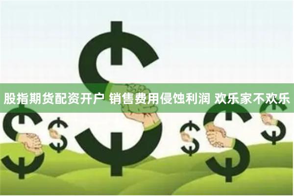 股指期货配资开户 销售费用侵蚀利润 欢乐家不欢乐