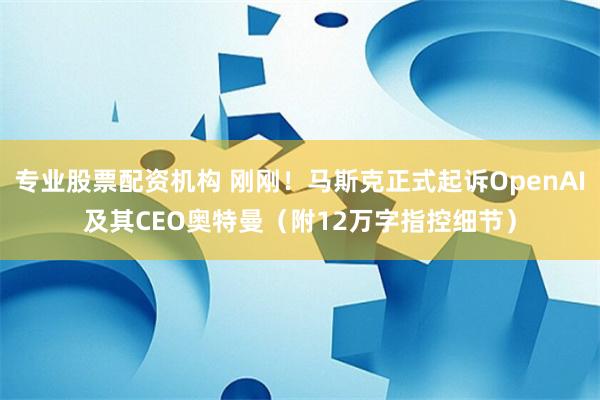 专业股票配资机构 刚刚！马斯克正式起诉OpenAI及其CEO奥特曼（附12万字指控细节）