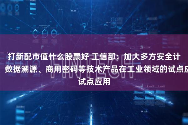 打新配市值什么股票好 工信部：加大多方安全计算、数据溯源、商用密码等技术产品在工业领域的试点应用