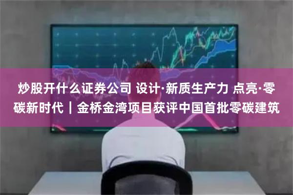 炒股开什么证券公司 设计·新质生产力 点亮·零碳新时代｜金桥金湾项目获评中国首批零碳建筑