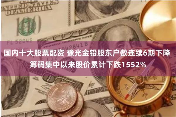 国内十大股票配资 豫光金铅股东户数连续6期下降 筹码集中以来股价累计下跌1552%