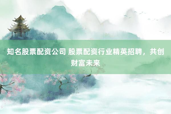 知名股票配资公司 股票配资行业精英招聘，共创财富未来