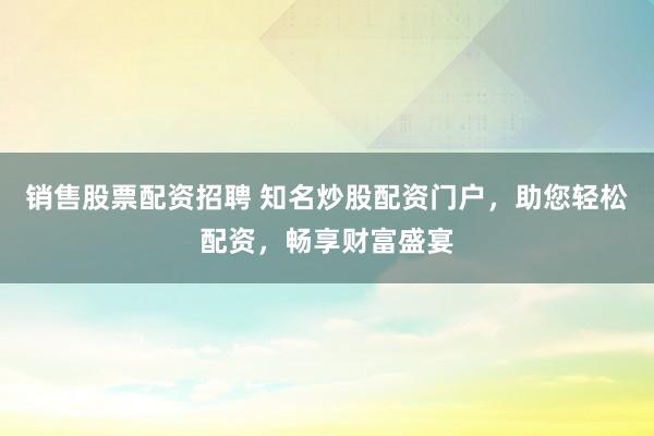 销售股票配资招聘 知名炒股配资门户，助您轻松配资，畅享财富盛宴